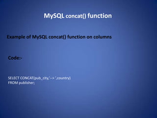 MySQL concat() function

Example of MySQL concat() function on columns



Code:-


SELECT CONCAT(pub_city,'--> ',country)
FROM publisher;
 