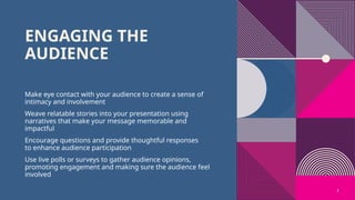 5
ENGAGING THE
AUDIENCE
Make eye contact with your audience to create a sense of
intimacy and involvement
Weave relatable stories into your presentation using
narratives that make your message memorable and
impactful
Encourage questions and provide thoughtful responses
to enhance audience participation
Use live polls or surveys to gather audience opinions,
promoting engagement and making sure the audience feel
involved
 