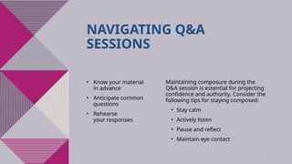 8
NAVIGATING Q&A
SESSIONS
• Know your material
in advance​
• Anticipate common
questions​
• Rehearse
your responses
Maintaining composure during the
Q&A session is essential for projecting
confidence and authority. Consider the
following tips for staying composed:​
• Stay calm​
• Actively listen​
• Pause and reflect​
• Maintain eye contact
 
