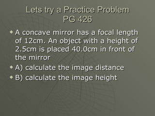 Lets try a Practice Problem PG 426 A concave mirror has a focal length of 12cm. An object with a height of 2.5cm is placed 40.0cm in front of the mirror A) calculate the image distance B) calculate the image height 