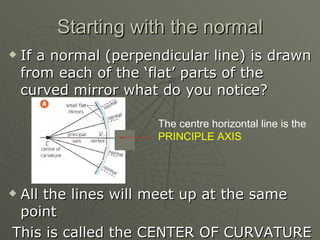 Starting with the normal If a normal (perpendicular line) is drawn from each of the ‘flat’ parts of the curved mirror what do you notice? All the lines will meet up at the same point This is called the CENTER OF CURVATURE The centre horizontal line is the  PRINCIPLE AXIS 