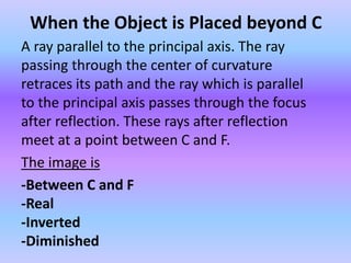 When the Object is Placed beyond C
A ray parallel to the principal axis. The ray
passing through the center of curvature
retraces its path and the ray which is parallel
to the principal axis passes through the focus
after reflection. These rays after reflection
meet at a point between C and F.
The image is
-Between C and F
-Real
-Inverted
-Diminished
 
