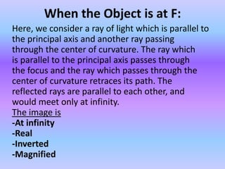 When the Object is at F:
Here, we consider a ray of light which is parallel to
the principal axis and another ray passing
through the center of curvature. The ray which
is parallel to the principal axis passes through
the focus and the ray which passes through the
center of curvature retraces its path. The
reflected rays are parallel to each other, and
would meet only at infinity.
The image is
-At infinity
-Real
-Inverted
-Magnified
 