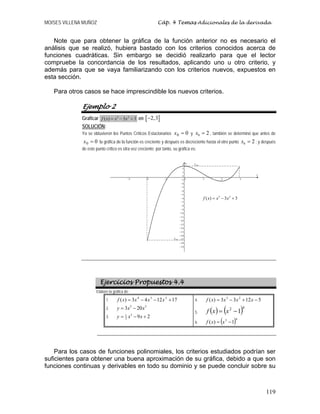 MOISES VILLENA MUÑOZ Cáp. 4 Temas Adicionales de la derivada
119
Note que para obtener la gráfica de la función anterior no es necesario el
análisis que se realizó, hubiera bastado con los criterios conocidos acerca de
funciones cuadráticas. Sin embargo se decidió realizarlo para que el lector
compruebe la concordancia de los resultados, aplicando uno u otro criterio, y
además para que se vaya familiarizando con los criterios nuevos, expuestos en
esta sección.
Para otros casos se hace imprescindible los nuevos criterios.
Ejemplo 2
Graficar 3 2
( ) 3 3f x x x= − + en [ ]2,3−
SOLUCIÓN:
Ya se obtuvieron los Puntos Críticos Estacionarios 00 =x y 0 2x = , también se determinó que antes de
00 =x la gráfica de la función es creciente y después es decreciente hasta el otro punto 0 2x = ; y después
de este punto crítico es otra vez creciente; por tanto, su gráfica es:
Ejercicios Propuestos 4.4
Elabore la gráfica de:
1. 171243)( 234
+−−= xxxxf
2.
5 3
3 20y x x= −
3.
31
3
9 2y x x= − +
4. 51233)( 23
−+−= xxxxf
5. ( ) ( )42
1−= xxf
6. ( )43
1)( −= xxf
Para los casos de funciones polinomiales, los criterios estudiados podrían ser
suficientes para obtener una buena aproximación de su gráfica, debido a que son
funciones continuas y derivables en todo su dominio y se puede concluir sobre su
.máxy
míny
3 2
( ) 3 3f x x x= − +
 