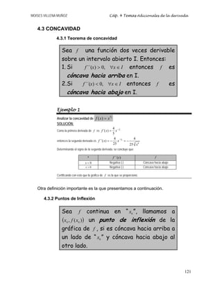 MOISES VILLENA MUÑOZ Cáp. 4 Temas Adicionales de la derivada
121
4.3 CONCAVIDAD
4.3.1 Teorema de concavidad
Sea f una función dos veces derivable
sobre un intervalo abierto I. Entonces:
1. Si Ixxf ∈∀> ,0)´´( entonces f es
cóncava hacia arriba en I.
2.Si Ixxf ∈∀< ,0)´´( entonces f es
cóncava hacia abajo en I.
Ejemplo 1
Analizar la concavidad de
4
3
( )f x x=
SOLUCIÓN:
Como la primera derivada de f es
1
5
4
´( )
5
f x x−
=
entonces la segunda derivada es
6
5
5 6
4 4
´´( )
25 25
f x x
x
−
= − = −
Determinando el signo de la segunda derivada, se concluye que:
x )´´(xf f
0<x Negativa (-) Cóncava hacia abajo
0>x Negativa (-) Cóncava hacia abajo
Certificando con esto que la gráfica de f es la que se proporcionó.
Otra definición importante es la que presentamos a continuación.
4.3.2 Puntos de Inflexión
Sea f continua en “ 0x ”, llamamos a
( ))(, 00 xfx un punto de inflexión de la
gráfica de f , si es cóncava hacia arriba a
un lado de “ 0x ” y cóncava hacia abajo al
otro lado.
 