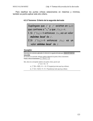 MOISES VILLENA MUÑOZ Cáp. 4 Temas Adicionales de la derivada
123
Para clasificar los puntos críticos estacionarios en máximos y mínimos,
también se podría aplicar este otro criterio.
4.3.3 Teorema: Criterio de la segunda derivada
Supóngase que ´f y ´´f existen en ( )ba,
que contiene a “ 0x ” y que 0)´( 0 =xf .
1. Si 0´´( ) 0f x < entonces )( 0xf es un valor
máximo local de f .
2.Si 0´´( ) 0f x > entonces )( 0xf es un
valor mínimo local de f .
Ejemplo
Determinar los extremos aplicando el criterio de la segunda derivada para 3 2
( ) 3 3f x x x= − +
SOLUCIÓN:
De acuerdo a lo enunciado, debemos analizar solamente los puntos críticos estacionarios.
Puntos críticos Estacionarios: 0=x y 2x = .
Bien, ahora nos corresponde clasificar a los puntos críticos, para lo cual:
´´( ) 6 6f x x= −
a) ´´(0) 6(0) 6 6 0f = − = − < (negativo) por tanto aquí hay un MÁXIMO.
b) ( )´´(2) 6 2 6 6 0f = − = > (positivo) por tanto aquí hay un MÍNIMO.
 