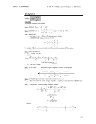 MOISES VILLENA MUÑOZ Cáp. 4 Temas Adicionales de la derivada
127
Ejemplo 2
Graficar
1
1
)( 2
2
−
+
=
x
x
xf
SOLUCIÓN:
Siguiendo los pasos indicados tenemos:
Paso 1. DOMINIO: { }1,1−−= RfDom
Paso 2. SIMETRÍA:
( ) )(
1
1
1)(
1
)( 2
2
2
2
xf
x
x
x
x
xf =
−
+
=
−−
+−
=− por tanto f es PAR.
Paso 3. ASÍNTOTAS:
VERTICALES: 1−=x y 1=x (calcule los límites laterales)
HORIZONTALES: Calculamos límites al infinito
1
1
1
1
1
22
2
22
2
2
2
=
−
+
=
−
+
∞→∞→
xx
x
xx
x
lím
x
x
lím
xx
Por tanto, 1=y es la asíntota horizontal tanto el infinito positivo como para el infinito negativo.
Paso 4. PUNTOS CRÍTICOS:
• P.C.F : no hay. ¿Por qué?
• P.C.E:
( ) ( )
( ) ( ) ( )2222
33
22
22
1
4
1
2222
1
)2(112
)´(
−
−
=
−
−−−
=
−
+−−
=
x
x
x
xxxx
x
xxxx
xf
Por lo tanto tenemos 00 =x
• P.C.S: no hay. ¿Por qué?
Paso 5. MONOTONÍA: Analizando el signo de la primera derivada, se concluye que:
Paso 6: EXTREMOS: por el criterio de la primera derivada observamos que:
En 00 =x la primera derivada cambia de signo, de positivo a negativo, por tanto aquí existe un Máximo local.
Paso 7: CONCAVIDAD: Debemos analizar la segunda derivada
( )
( ) ( ) ( )( )( )
( )
( )
( ) ( )33
2
32
22
2
22
222
22
11
412
´´
1
1644
1
212414
1
4
)´´(
+−
+
=
−
++−
=
⎥
⎦
⎤
⎢
⎣
⎡
−
−−−⎟⎟
⎠
⎞
⎜⎜
⎝
⎛
−−
=
⎥
⎥
⎥
⎦
⎤
⎢
⎢
⎢
⎣
⎡
−
−
=
xx
x
f
x
xx
x
xxxx
x
x
Dxf x
Entonces:
1−
++++++ −−−−−−
´f
f
−−−−
decrece decrececrece
10
++++
crece
1−
´´f
f
−−−−−−−−−−−
1
++++++++++++
 