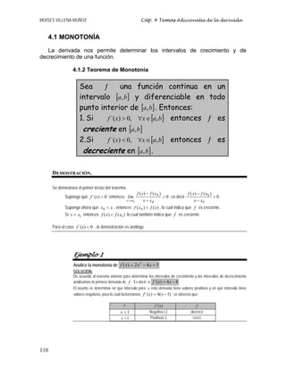 MOISES VILLENA MUÑOZ Cáp. 4 Temas Adicionales de la derivada
110
4.1 MONOTONÍA
La derivada nos permite determinar los intervalos de crecimiento y de
decrecimiento de una función.
4.1.2 Teorema de Monotonía
Sea ƒ una función continua en un
intervalo [ ]ba, y diferenciable en todo
punto interior de [ ]ba, . Entonces:
1. Si [ ]baxxf ,,0)´( ∈∀> entonces ƒ es
creciente en [ ]ba,
2.Si [ ]baxxf ,,0)´( ∈∀< entonces ƒ es
decreciente en [ ]ba, .
DEMOSTRACIÓN.
Se demostrará el primer inciso del teorema.
Suponga que 0)´( >xf entonces 0
)()(
0
0
0
>
−
−
→ xx
xfxf
lím
xx
; es decir 0
)()(
0
0
>
−
−
xx
xfxf
.
Suponga ahora que xx <0 , entonces )()( 0 xfxf < , lo cual indica que f es creciente.
Si 0x x< entonces 0( ) ( )f x f x< lo cual también indica que f es creciente
Para el caso 0)´( <xf , la demostración es análoga.
Ejemplo 1
Analice la monotonía de
2
( ) 2 4 5f x x x= − +
SOLUCIÓN:
De acuerdo al teorema anterior para determinar los intervalos de crecimiento y los intervalos de decrecimiento
analizamos la primera derivada de f . Es decir, a 44)´( −= xxf
El asunto es determinar en que intervalo para x esta derivada tiene valores positivos y en qué intervalo tiene
valores negativos, para lo cual factorizamos )1(4)´( −= xxf ; se observa que:
x )´(xf f
1<x Negativa (-) decrece
1>x Positiva(+) crece
 