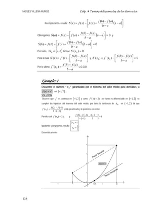 MOISES VILLENA MUÑOZ Cáp. 4 Temas Adicionales de la derivada
136
Reemplazando, resulta: ( )⎥⎦
⎤
⎢⎣
⎡
−
−
−
+−= ax
ab
afbf
afxfxS
)()(
)()()(
Obtengamos ( ) 0
)()(
)()()( =⎥⎦
⎤
⎢⎣
⎡
−
−
−
+−= aa
ab
afbf
afafaS y
( ) 0
)()(
)()()( =⎥⎦
⎤
⎢⎣
⎡
−
−
−
+−= ab
ab
afbf
afbfbS
Por tanto, ( )bax ,0 ∈∃ tal que 0)´( 0 =xS
Para lo cual ⎥⎦
⎤
⎢⎣
⎡
−
−
−=
ab
afbf
xfxS
)()(
)´()´( y 0
)()(
)´()´( 00 =⎥⎦
⎤
⎢⎣
⎡
−
−
−=
ab
afbf
xfxS
Por lo último
ab
afbf
xf
−
−
=
)()(
)´( 0 L.Q.Q.D.
Ejemplo 1
Encuentre el número “ 0x ” garantizado por el teorema del valor medio para derivadas si
2
( )f x x= en [ ]1,2− .
SOLUCIÓN:
Observe que f es continua en [ ]1,2− y como ´( ) 2f x x= por tanto es diferenciable en ( )1,2− se
cumplen las hipótesis del teorema del valor medio, por tanto la existencia de 0x en ( )1,2− tal que
( )0
(2) ( 1)
´( )
2 1
f f
f x
− −
=
− −
está garantizada y lo podemos encontrar.
Para lo cual 0 0´( ) 2f x x= y
( )
(2) ( 1) 4 1 3
1
2 1 3 3
f f− − −
= = =
− −
Igualando y despejando, resulta:
0
0
2 1
1
2
x
x
=
=
.
Geométricamente.
Recta Tangente
Recta Secante
2
( )f x x=
[ ]0.5
 