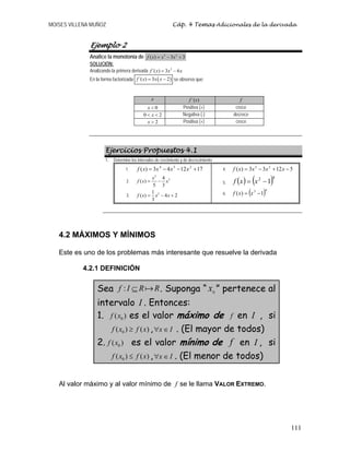 MOISES VILLENA MUÑOZ Cáp. 4 Temas Adicionales de la derivada
111
Ejemplo 2
Analice la monotonía de 3 2
( ) 3 3f x x x= − +
SOLUCIÓN:
Analizando la primera derivada 2
´( ) 3 6f x x x= −
En la forma factorizada ( )´( ) 3 2f x x x= − se observa que:
x )´(xf f
0<x Positiva (+) crece
0 2x< < Negativa (-) decrece
2x > Positiva (+) crece
Ejercicios Propuestos 4.1
1. Determine los intervalos de crecimiento y de decrecimiento:
1. 171243)( 234
+−−= xxxxf
2.
5
34
( )
5 3
x
f x x= −
3. 31
( ) 4 2
3
f x x x= − +
4. 51233)( 23
−+−= xxxxf
5. ( ) ( )42
1−= xxf
6. ( )43
1)( −= xxf
4.2 MÁXIMOS Y MÍNIMOS
Este es uno de los problemas más interesante que resuelve la derivada
4.2.1 DEFINICIÓN
Sea :f I R R⊆ . Suponga “ 0
x ” pertenece al
intervalo I . Entonces:
1. 0( )f x es el valor máximo de f en I , si
0( ) ( )f x f x≥ , x I∀ ∈ . (El mayor de todos)
2. 0( )f x es el valor mínimo de f en I , si
0( ) ( )f x f x≤ , x I∀ ∈ . (El menor de todos)
Al valor máximo y al valor mínimo de f se le llama VALOR EXTREMO.
 