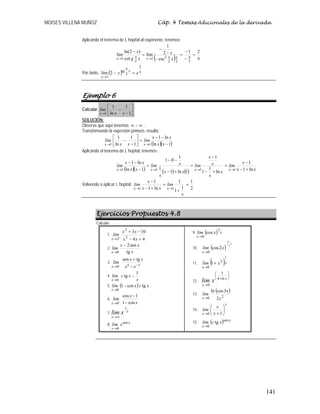 MOISES VILLENA MUÑOZ Cáp. 4 Temas Adicionales de la derivada
141
Aplicando el teorema de L´hopital al exponente, tenemos:
( ) π
=
−
−
=
−
−
−
=
−
πππ→π→
21
csc
2
1
lím
cot
)2ln(
lím
222
21
2
1 x
x
xg
x
xx
Por tanto, ( ) π
π
→
=−
2
2
tg
1
2lím ex x
x
Ejemplo 6
Calcular ⎥
⎦
⎤
⎢
⎣
⎡
−
−
→ 1
1
ln
1
1 xx
lim
x
SOLUCIÓN:
Observe que aquí tenemos ∞−∞ ..
Transformando la expresión primero, resulta:
( )( )1ln
ln1
1
1
ln
1
11 −
−−
=⎥
⎦
⎤
⎢
⎣
⎡
−
−
→→ xx
xx
lim
xx
lim
xx
Aplicando el teorema de L´hopital, tenemos:
( )( ) ( ) ( ) xx
x
lim
x
x
x
x
lim
xx
x
xlim
xx
xx
lim
xxxx ln1
1
ln
1
1
1
1ln1
1
1
01
1ln
ln1
1111 +−
−
=
+−
−
=
+−
−−
=
−
−−
→→→→
Volviendo a aplicar L´hopital:
2
1
1
1
1
ln1
1
11
=
+
=
+−
−
→→
x
lim
xx
x
lim
xx
Ejercicios Propuestos 4.8
Calcular:
1.
44
103
2
2
2 +−
−+
+
→ xx
xx
lim
x
2.
x
xx
lim
x tg
sen2
0
−
→
3.
xx
x ee
xx
lim −
→ −
+
−
tgsen
0
4.
x
xclim
x
1
tg
0
−
→
5. ( ) xcxlim
x
tgcos1
0
−
→
6.
x
x
lim
x cos1
1cos
0 −
−
−
→
7. x
x
xlim
1
∞→
8.
x
x
xlim sen
0→
9. ( ) x
x
xlim
1
0
cos
→
10. ( )
2
3
2cos
0
x
xlim
x→
11. ( )x
x
xlim
1
2
0
1+
→
12.
⎟
⎠
⎞
⎜
⎝
⎛
+
→
xln
x
xlim 4
3
0
13.
( )
20 2
3cosln
x
x
lim
x→
14.
x
x x
x
lim ⎟
⎠
⎞
⎜
⎝
⎛
+→ 10
15. ( ) x
x
xclim sen
0
tg
→
 