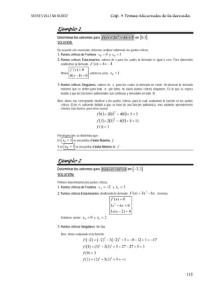MOISES VILLENA MUÑOZ Cáp. 4 Temas Adicionales de la derivada
115
Ejemplo 1
Determinar los extremos para 542)( 2
+−= xxxf en [ ]3,0
SOLUCIÓN:
De acuerdo a lo enunciado, debemos analizar solamente los puntos críticos.
1.Puntos críticos de Frontera: 00 =x y 30 =x
2.Puntos críticos Estacionarios: valores de x para los cuales la derivada es igual a cero. Para obtenerlos
analizamos la derivada 44)´( −= xxf
Ahora
0)1(4
0)´(
=−
=
x
xf
, entonces sería: 10 =x .
3.Puntos críticos Singulares: valores de x para los cuales la derivada no existe. Al observar la derivada
notamos que se define para toda x ; por tanto, no existe puntos críticos singulares. Es lo que se espera
debido a que las funciones polinomiales son continuas y derivables en todo .
Bien, ahora nos corresponde clasificar a los puntos críticos, para lo cual, evaluamos la función en los puntos
críticos (Esto es suficiente debido a que se trata de una función polinómica, más adelante aprenderemos
criterios más fuertes, para otros casos):
( ) ( ) ( )
( ) ( ) ( )
3)1(
11534323
5504020
2
2
=
=+−=
=+−=
f
f
f
Por inspección, se determina que:
En 30 =x se encuentra el Valor Máximo f .
Y en 10 =x se encuentra el Valor Mínimo de f .
Ejemplo 2
Determinar los extremos para 3 2
( ) 3 3f x x x= − + en [ ]2,3−
SOLUCIÓN:
Primero determinamos los puntos críticos.
1.Puntos críticos de Frontera: ´0 2x = − y 0 3x =
2.Puntos críticos Estacionarios: Analizando la derivada
2
´( ) 3 6f x x x= − , tenemos:
2
´( ) 0
3 6 0
3 ( 2) 0
f x
x x
x x
=
− =
− =
Entonces serían: 00 =x y 0 2x = .
3.Puntos críticos Singulares: No hay.
Bien, ahora evaluando en la función:
( ) ( ) ( )
( )
3 2
3 2
3 2
2 2 3 2 3 8 12 3 17
3 (3) 3(3) 3 27 27 3 3
(0) 3
(2) (2) 3(2) 3 1
f
f
f
f
− = − − − + = − − + = −
= − + = − + =
=
= − + = −
 