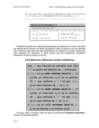 MOISES VILLENA MUÑOZ Cáp. 4 Temas Adicionales de la derivada
116
De acuerdo a estos resultados se puede concluir que el valor máximo de la función es 3, que se produce tanto
en 0 3x = como en 0 0x = ; y, el valor mínimo de la función es -17 que se produce en 0 2x = − .
Ejercicios Propuestos 4.2
1. Determine el valor máximo y el valor mínimo :
1. 171243)( 234
+−−= xxxxf en [ ]2,3−
2.
5
34
( )
5 3
x
f x x= − en [ ]3,3−
3. 31
( ) 4 2
3
f x x x= − + en [ ]5,3−
4. 51233)( 23
−+−= xxxxf en [ ]1,1−
5. ( ) ( )42
1−= xxf en [ ]2,2−
6. ( )43
1)( −= xxf en [ ]1,2−
Hasta el momento nos habíamos preocupado de determinar el mayor de todos
los valores de la función y el menor de todos en todo su dominio o en un intervalo
de su dominio, pero esto nos deja insatisfechos con respecto a puntos críticos que
bien pudieron ser extremos, u otros puntos que los pudiéramos considerar
máximos o mínimos cuando no lo son.
4.2.5 Máximos y Mínimos Locales O Relativos
Sea f una función de variable real. Sea
“ 0x ” un punto del dominio de f . Entonces:
1. )( 0
xf es un valor máximo local de f , si
existe un intervalo ( )ba, en el dominio
de f que contiene a “ 0
x ” tal que )( 0
xf
es el valor máximo de f en ( )ba, .
2. )( 0
xf es un valor mínimo local de f , si
existe un intervalo ( )ba, en el dominio
de f que contiene a “ 0
x ” tal que )( 0
xf
es el valor mínimo de f en ( )ba, .
3. )( 0
xf es un valor extremo local de f ,
si es un máximo o un mínimo local.
Al mayor valor y al menor valor de todos, se les llamará extremos absolutos.
Observe el siguiente gráfico:
 