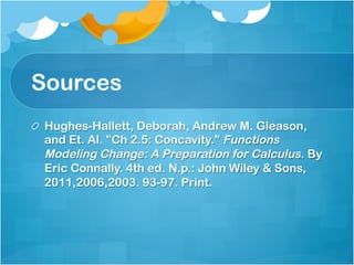 Sources 
! Hughes-Hallett, Deborah, Andrew M. Gleason, 
and Et. Al. "Ch 2.5: Concavity." Functions 
Modeling Change: A Preparation for Calculus. By 
Eric Connally. 4th ed. N.p.: John Wiley & Sons, 
2011,2006,2003. 93-97. Print. 
