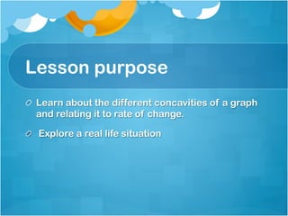 Lesson purpose 
! Learn about the different concavities of a graph 
and relating it to rate of change. 
! Explore a real life situation 
 