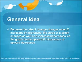 General idea 
! Because the rate of change changes when X 
increases or decreases, the slope of a graph 
changes as well as X increases/decreases, so 
the graph bends upward if it increases or 
upward decreases. 
All of the information in this slide is taken from the class math textbook cited at the end of this PP presentation. 
 