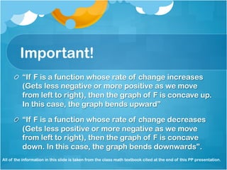 Important! 
! “If F is a function whose rate of change increases 
(Gets less negative or more positive as we move 
from left to right), then the graph of F is concave up. 
In this case, the graph bends upward” 
! “If F is a function whose rate of change decreases 
(Gets less positive or more negative as we move 
from left to right), then the graph of F is concave 
down. In this case, the graph bends downwards”. 
All of the information in this slide is taken from the class math textbook cited at the end of this PP presentation. 
 