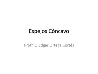 Espejos Cóncavo
Profr. Q.Edgar Ortega Cortés
 