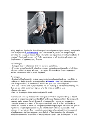 Many people are fighting for their right to purchase and possessed guns – mostly handguns in
their everyday life. Concealed carry (also known as CCW) allows you bring a weapon
anywhere in a concealed manner. Many believe this is a logical form of self-defense but is it
practical? Can it really protect you? Today we are going to talk about the advantages and
disadvantages of concealed carry firearms.

Disadvantages
- Handguns may be taken away from you and used against you.
- If you are not proficient with a handgun you may hurt an innocent bystander or kill them.
- People tend to be arrogant when they carry a gun. They think that they are superior to
anyone else and also tends to be hot tempered.

Advantages
- Practical self-defense relies on awareness, the tools you have at hand, and your ability to
make proper decisions under serious situations. Concealed carry gives you an option other
than trying to fend off an attacker with martial arts, your keys, or nothing at all.
- You have a serious form of protection that can and will stop an attacker from harming you.
You can rest a little easier knowing you have that option available to you.
- Just carrying a gun
- You can protect your loved ones to any possible attack.

In conclusion, I can say that concealed carry guns or revolver is a practical way to defend
yourself so long as you are prepared and fully understand the responsibility that comes with
carrying such a weapon for self-defense. It is important for every person who carries a
concealed weapon to be aware of the regulations of their state. It is also crucial to know
venues and locations in which it is always illegal to be carrying a gun. Each state has specific
regulations concerning these locations, but all of them are intended to protect the best
interests of every person. Two venues that guns are generally excluded from include most
school campuses and large sporting events. In both of these situations, the misfire of a
weapon or threatening brandishing of a weapon could cause a great deal of panic. To deal
 