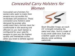 Concealed carry holsters for
women who want to make their
weapon very accessible for
immediate self protection. These
concealed carry holsters were
designed by women who
understand that a holster must be
comfortable in the wearing and
efficient in use. Each holster is
configured for your specific
weapon to give you the highest
quality and immediate access
when you need to defend against
a threat.
Short Shoulder Straps are each
23” in length including the
metal end clips. Each is made of
6-ply steel cable wire. Each has
a leather upper and a high
density nylon webbing
underside.
 