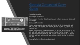 Georgia Concealed Carry
Guide
State Reciprocity-
Issue Type: Shall-issue
Nonresident Permits? Only for active duty military personnel stationed
in Georgia
Enhanced Permit? No
States Reciprocating: AL, AK, AR, AZ, CO, FL, IA, ID, IN, KS, KY, LA, ME,
MI, MO, MS, MT, NH, NC, ND, OH, OK, PA, SC, SD, TN, TX, UT, VA, VT,
WV, WI, WY
States Reciprocating For Nonresidents: AL, AK, AR, AZ, IA, ID, IN, KS, KY,
LA, ME, MO, MS, MT, NC, ND, OH, OK, PA, SD, TN, TX, UT, VA, VT, WV,
WI, WY Reciprocates With: AL, AK, AR, AZ, CO, FL, IA, ID, IN, KS, KY, LA,
ME, MI, MO, MS, MT, NH, NC, ND, OH, OK, PA, SC, SD, TN, TX, UT, WV,
WI, WY
Issuing Authority: County probate court
 