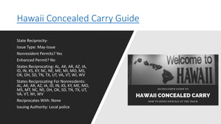 Hawaii Concealed Carry Guide
State Reciprocity-
Issue Type: May-issue
Nonresident Permits? Yes
Enhanced Permit? No
States Reciprocating: AL, AK, AR, AZ, IA,
ID, IN, KS, KY, NC, NE, ME, MI, MO, MS,
OK, OH, SD, TN, TX, UT, VA, VT, WI, WV
States Reciprocating For Nonresidents:
AL, AK, AR, AZ, IA, ID, IN, KS, KY, ME, MO,
MS, MT, NC, NE, OH, OK, SD, TN, TX, UT,
VA, VT, WI, WV
Reciprocates With: None
Issuing Authority: Local police
 
