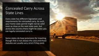 Concealed Carry Across
State Lines
Every state has different legislation and
requirements for concealed carry. As such,
your home state permit might not be valid
even as close as the next state over, but
across the country there might be states you
can legally concealed carry in.
Some states do have provisions for traveling,
though that is not always the case and those
statutes are usually very strict if they exist.
 
