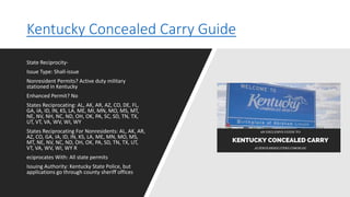 Kentucky Concealed Carry Guide
State Reciprocity-
Issue Type: Shall-issue
Nonresident Permits? Active duty military
stationed in Kentucky
Enhanced Permit? No
States Reciprocating: AL, AK, AR, AZ, CO, DE, FL,
GA, IA, ID, IN, KS, LA, ME, MI, MN, MO, MS, MT,
NE, NV, NH, NC, ND, OH, OK, PA, SC, SD, TN, TX,
UT, VT, VA, WV, WI, WY
States Reciprocating For Nonresidents: AL, AK, AR,
AZ, CO, GA, IA, ID, IN, KS, LA, ME, MN, MO, MS,
MT, NE, NV, NC, ND, OH, OK, PA, SD, TN, TX, UT,
VT, VA, WV, WI, WY R
eciprocates With: All state permits
Issuing Authority: Kentucky State Police, but
applications go through county sheriff offices
 