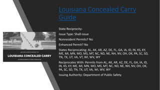 Louisiana Concealed Carry
Guide
State Reciprocity-
Issue Type: Shall-issue
Nonresident Permits? No
Enhanced Permit? No
States Reciprocating: AL, AK, AR, AZ, DE, FL, GA, IA, ID, IN, KS, KY,
ME, MI, MN, MO, MS, MT, NC, ND, NE, NH, NV, OH, OK, PA, SC, SD,
TN, TX, UT, VA, VT, WI, WV, WY
Reciprocates With: Permits from AL, AK, AR, AZ, DE, FL, GA, IA, ID,
IN, KS, KY, ME, MI, MN, MO, MS, MT, NC, ND, NE, NH, NV, OH, OK,
PA, SC, SD, TN, TX, UT, VA, WI, WV, WY
Issuing Authority: Department of Public Safety
 