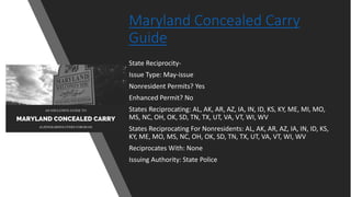 Maryland Concealed Carry
Guide
State Reciprocity-
Issue Type: May-issue
Nonresident Permits? Yes
Enhanced Permit? No
States Reciprocating: AL, AK, AR, AZ, IA, IN, ID, KS, KY, ME, MI, MO,
MS, NC, OH, OK, SD, TN, TX, UT, VA, VT, WI, WV
States Reciprocating For Nonresidents: AL, AK, AR, AZ, IA, IN, ID, KS,
KY, ME, MO, MS, NC, OH, OK, SD, TN, TX, UT, VA, VT, WI, WV
Reciprocates With: None
Issuing Authority: State Police
 