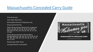 Massachusetts Concealed Carry Guide
State Reciprocity-
Issue Type: May-issue
Nonresident Permits? Temporary only
Enhanced Permit? No
States Reciprocating: MA permits recognized
by AL, AK, AR, AZ, IA, ID, IN, KS, KY, ME, MI,
MO, MS, MT, NC, OH, OK, SD, TN, TX, UT, VA,
VT, WV
States Reciprocating For Nonresidents:
Recognized by AL, AK, AR, AZ, IA, ID, IN, KS, KY,
NC, ME, MO, MS, MT, OH, OK, SD, TN, TX, UT,
VA, VT, WV
Reciprocates With: None
Issuing Authority: Local police
 