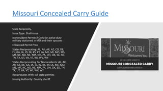 Missouri Concealed Carry Guide
State Reciprocity-
Issue Type: Shall-issue
Nonresident Permits? Only for active duty
military stationed in MO and their spouses
Enhanced Permit? No
States Reciprocating: AL, AK, AR, AZ, CO, DE,
FL, GA, IA, ID, IN, KS, KY, LA, ME, MI, MO, MS,
MT, NC, ND, NE, NM, NH, PA, OH, OK, SC, SD,
TN, TX, UT, VA, VT, WI, WV, WY
States Reciprocating For Nonresidents: AL, AK,
AR, AZ, DE, GA, IA, ID, IN, KS, KY, LA, ME, MO,
MS, MT, NC, ND, NE, NM, PA, OH, OK, SD, TN,
TX, UT, VA, VT, WI, WV, WY
Reciprocates With: All state permits
Issuing Authority: County sheriff
 