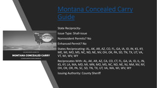 Montana Concealed Carry
Guide
State Reciprocity-
Issue Type: Shall-issue
Nonresident Permits? No
Enhanced Permit? No
States Reciprocating: AL, AK, AR, AZ, CO, FL, GA, IA, ID, IN, KS, KY,
ME, MI, MO, MS, NC, ND, NE, NV, OH, OK, PA, SD, TN, TX, UT, VA,
VT, WI, WV, WY
Reciprocates With: AL, AK, AR, AZ, CA, CO, CT, FL, GA, IA, ID, IL, IN,
KS, KY, LA, MA, MD, MI, MN, MO, MS, NC, ND, NE, NJ, NM, NV, NY,
OH, OK, OR, PA, SC, SD, TN, TX, UT, VA, WA, WI, WV, WY
Issuing Authority: County Sheriff
 