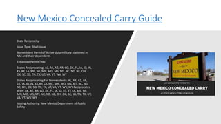 New Mexico Concealed Carry Guide
State Reciprocity-
Issue Type: Shall-issue
Nonresident Permits? Active duty military stationed in
NM and their dependents
Enhanced Permit? No
States Reciprocating: AL, AK, AZ, AR, CO, DE, FL, IA, ID, IN,
KS, KY, LA, ME, MI, MN, MO, MS, MT, NC, ND, NE, OH,
OK, SC, SD, TN, TX, UT, VA, VT, WV, WY
States Reciprocating For Nonresidents: AL, AK, AZ, AR,
DE, IA, ID, IN, KS, KY, LA, ME, MN, MO, MS, MT, NC, ND,
NE, OH, OK, SD, TN, TX, UT, VA, VT, WV, WY Reciprocates
With: AK, AZ, AR, CO, DE, FL, IA, ID, KS, KY, LA, ME, MI,
MN, MO, MS, MT, NC, ND, NE, OH, OK, SC, SD, TN, TX, UT,
VA, VT, WV, WY
Issuing Authority: New Mexico Department of Public
Safety
 