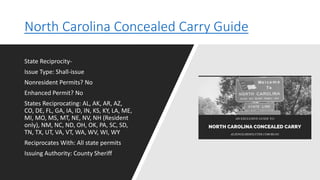 North Carolina Concealed Carry Guide
State Reciprocity-
Issue Type: Shall-issue
Nonresident Permits? No
Enhanced Permit? No
States Reciprocating: AL, AK, AR, AZ,
CO, DE, FL, GA, IA, ID, IN, KS, KY, LA, ME,
MI, MO, MS, MT, NE, NV, NH (Resident
only), NM, NC, ND, OH, OK, PA, SC, SD,
TN, TX, UT, VA, VT, WA, WV, WI, WY
Reciprocates With: All state permits
Issuing Authority: County Sheriff
 