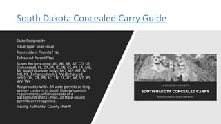 South Dakota Concealed Carry Guide
State Reciprocity-
Issue Type: Shall-issue
Nonresident Permits? No
Enhanced Permit? Yes
States Reciprocating: AL, AK, AR, AZ, CO, DE
(Enhanced), FL, GA, IA, ID, IN, KS, KY, LA, ME,
MI, MN (Enhanced only), MO, MS, MT, NC,
ND, NE (Enhanced only), NV (Enhanced
only), OH, OK, PA, SC, TN, TX, UT, VA, VT, WI,
WV, WY
Reciprocates With: All state permits so long
as they conform to South Dakota's permit
requirements, which consists of a
background check - thus, all state-issued
permits are recognized.
Issuing Authority: County sheriff
 