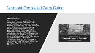 Vermont Concealed Carry Guide
State Reciprocity-
There is no Vermont concealed carry
reciprocity. Vermont is a constitutional
carry/permitless carry state and thus any
resident or nonresident can carry, openly or
concealed, without a permit. A person
merely needs to to be legally able to
possess a firearm. Thus, no permit is
needed for nonresidents or travelers to
carry in Vermont. Since the state does not
issue a permit to residents or nonresidents,
there is no Vermont license for other states
to recognize or reciprocate with.
Vermont residents can, however, obtain a
permit from a state that issues nonresident
permits if they wish to carry outside
Vermont.
 