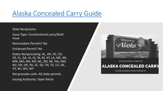 Alaska Concealed Carry Guide
State Reciprocity-
Issue Type: Constitutional carry/Shall
Issue
Nonresident Permits? No
Enhanced Permit? No
States Reciprocating: AL, AR, AZ, CO,
DE, FL, GA, IA, ID, IN, KS, KY, LA, ME, MI,
MN, MO, MS, MT, NC, ND, NE, NH, NM,
NV, OH, OK, PA, SC, SD, TN, TX, UT, VA,
VT, WI, WV, WY
Reciprocates with: All state permits
Issuing Authority: State Patrol
 
