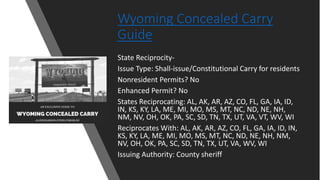 Wyoming Concealed Carry
Guide
State Reciprocity-
Issue Type: Shall-issue/Constitutional Carry for residents
Nonresident Permits? No
Enhanced Permit? No
States Reciprocating: AL, AK, AR, AZ, CO, FL, GA, IA, ID,
IN, KS, KY, LA, ME, MI, MO, MS, MT, NC, ND, NE, NH,
NM, NV, OH, OK, PA, SC, SD, TN, TX, UT, VA, VT, WV, WI
Reciprocates With: AL, AK, AR, AZ, CO, FL, GA, IA, ID, IN,
KS, KY, LA, ME, MI, MO, MS, MT, NC, ND, NE, NH, NM,
NV, OH, OK, PA, SC, SD, TN, TX, UT, VA, WV, WI
Issuing Authority: County sheriff
 