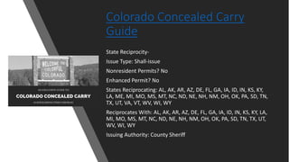 Colorado Concealed Carry
Guide
State Reciprocity-
Issue Type: Shall-issue
Nonresident Permits? No
Enhanced Permit? No
States Reciprocating: AL, AK, AR, AZ, DE, FL, GA, IA, ID, IN, KS, KY,
LA, ME, MI, MO, MS, MT, NC, ND, NE, NH, NM, OH, OK, PA, SD, TN,
TX, UT, VA, VT, WV, WI, WY
Reciprocates With: AL, AK, AR, AZ, DE, FL, GA, IA, ID, IN, KS, KY, LA,
MI, MO, MS, MT, NC, ND, NE, NH, NM, OH, OK, PA, SD, TN, TX, UT,
WV, WI, WY
Issuing Authority: County Sheriff
 
