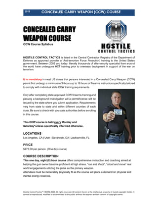 2015 CONCEALED CARRY WEAPON (CCW) COURSE
Hostile Control Tactics™. ©1996-2015. All rights reserved. All content herein is the intellectual property of stated copyright holder. It
cannot be reproduced, modified or disseminated to the public without the express written consent of copyright owner.
CONCEALED CARRY
WEAPON COURSE
CCW Course Syllabus
HOSTILE CONTROL TACTICS is listed in the Central Contractor Registry of the Department of
Defense as approved provider of Anti-terrorism Force Protection) training to the United States
government. Between 2003 and today, literally thousands of elite security specialist from around
the world have undergone HCT training prior to overseas deployment in support of the war on
terrorism.
It is mandatory in most US states that persons interested in a Concealed Carry Weapon (CCW)
permit first undergo a minimum of 8 hours up to 16 hours of firearms instruction specifically tailored
to comply with individual state CCW training requirements.
Only after completing state approved CCW firearms training and
passing a background investigation will a permit/license will be
issued by the state where you submit application. Requirements
vary from state to state and within different counties of each
state. Be sure to check with you state authorities before enrolling
in this course.
This CCW course is held every Monday and
Saturday*unless specifically informed otherwise.
LOCATIONS
Los Angeles, CA | Utah | Savannah, GA | Jacksonville, FL
PRICE
$275.00 per person. (One day course)
Pay with Card
COURSE DESCRIPTION
This one day, eight (8) hour course offers comprehensive instruction and coaching aimed at
helping the gun owner become proficient at high stress, “run and shoot”, “shoot and move” real
world engagements utilizing the pistol as the primary weapon.
Attendees must be moderately physically fit as the course will place a demand on physical and
mental energy reserves.
 