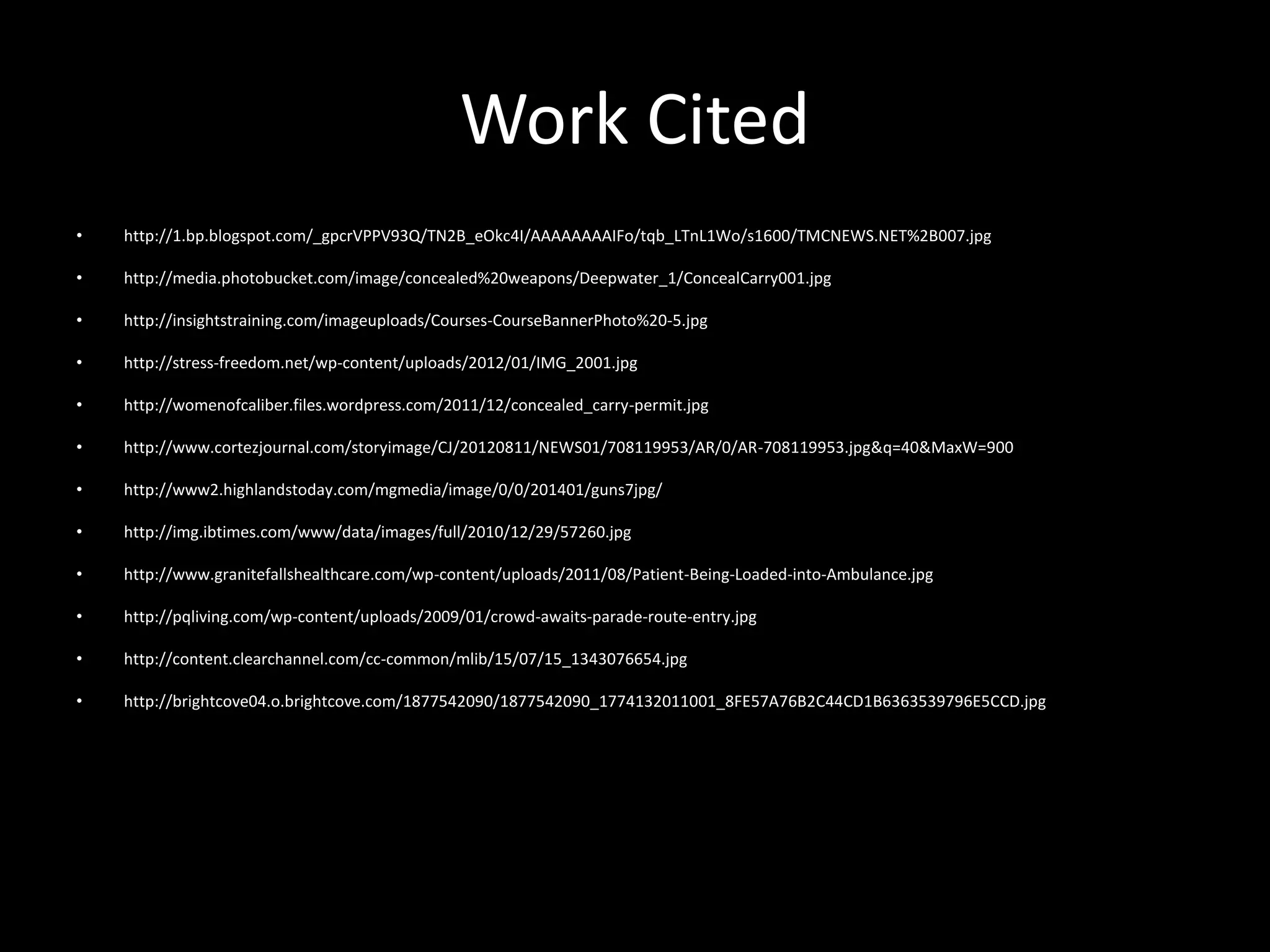 Work Cited
• http://1.bp.blogspot.com/_gpcrVPPV93Q/TN2B_eOkc4I/AAAAAAAAIFo/tqb_LTnL1Wo/s1600/TMCNEWS.NET%2B007.jpg
• http://media.photobucket.com/image/concealed%20weapons/Deepwater_1/ConcealCarry001.jpg
• http://insightstraining.com/imageuploads/Courses-CourseBannerPhoto%20-5.jpg
• http://stress-freedom.net/wp-content/uploads/2012/01/IMG_2001.jpg
• http://womenofcaliber.files.wordpress.com/2011/12/concealed_carry-permit.jpg
• http://www.cortezjournal.com/storyimage/CJ/20120811/NEWS01/708119953/AR/0/AR-708119953.jpg&q=40&MaxW=900
• http://www2.highlandstoday.com/mgmedia/image/0/0/201401/guns7jpg/
• http://img.ibtimes.com/www/data/images/full/2010/12/29/57260.jpg
• http://www.granitefallshealthcare.com/wp-content/uploads/2011/08/Patient-Being-Loaded-into-Ambulance.jpg
• http://pqliving.com/wp-content/uploads/2009/01/crowd-awaits-parade-route-entry.jpg
• http://content.clearchannel.com/cc-common/mlib/15/07/15_1343076654.jpg
• http://brightcove04.o.brightcove.com/1877542090/1877542090_1774132011001_8FE57A76B2C44CD1B6363539796E5CCD.jpg