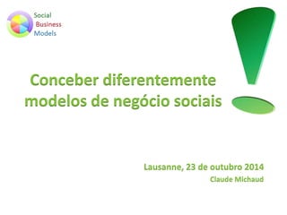 Conceber diferentemente 
modelos de negócio sociais 
Lausanne, 23 de outubro 2014 
Claude Michaud 
 