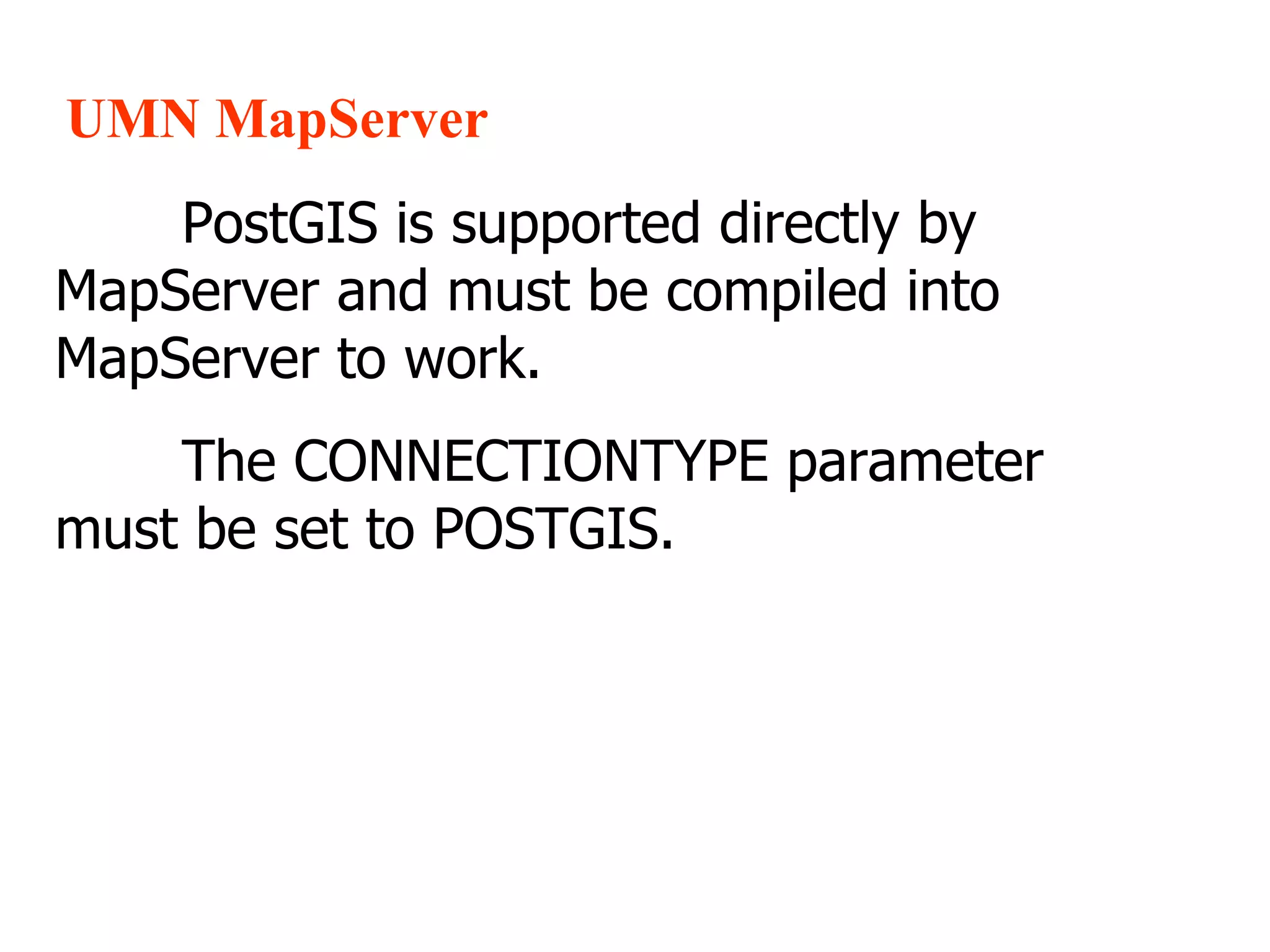 UMN MapServer PostGIS is supported directly by MapServer and must be compiled into MapServer to work. The CONNECTIONTYPE parameter must be set to POSTGIS. 