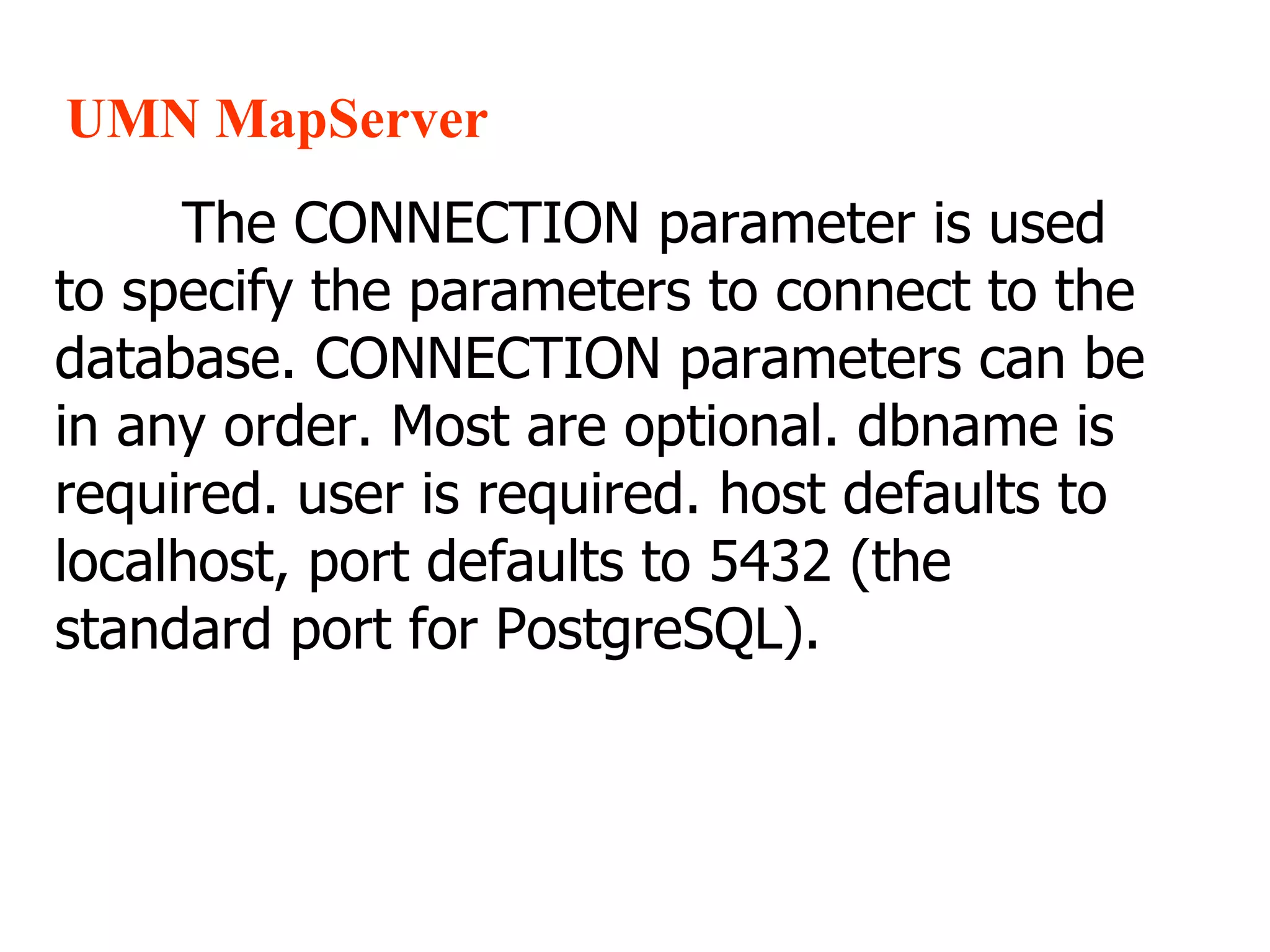 UMN MapServer The CONNECTION parameter is used to specify the parameters to connect to the database. CONNECTION parameters can be in any order. Most are optional. dbname is required. user is required. host defaults to localhost, port defaults to 5432 (the standard port for PostgreSQL). 