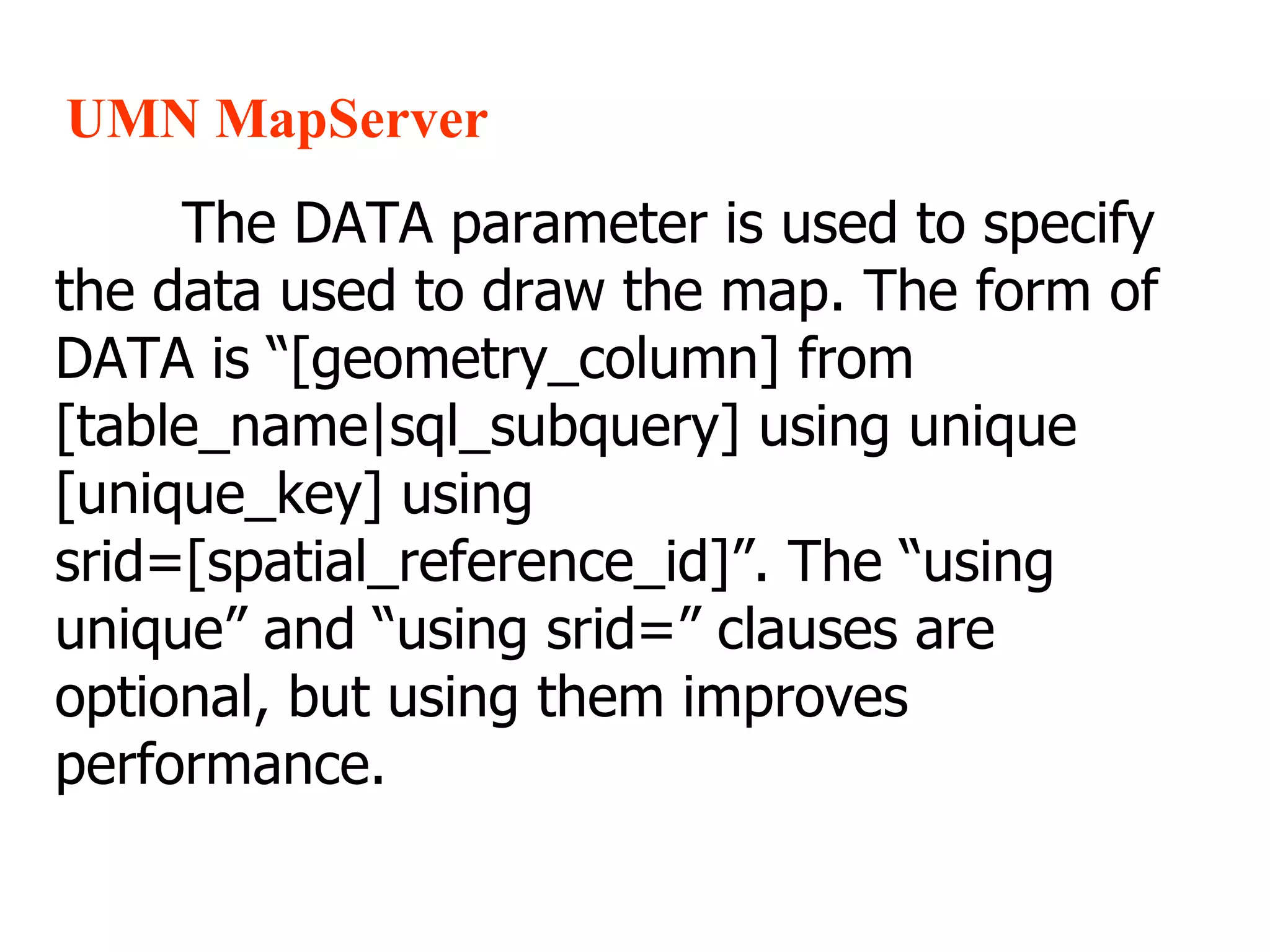 UMN MapServer The DATA parameter is used to specify the data used to draw the map. The form of DATA is “[geometry_column] from [table_name|sql_subquery] using unique [unique_key] using srid=[spatial_reference_id]”. The “using unique” and “using srid=” clauses are optional, but using them improves performance. 