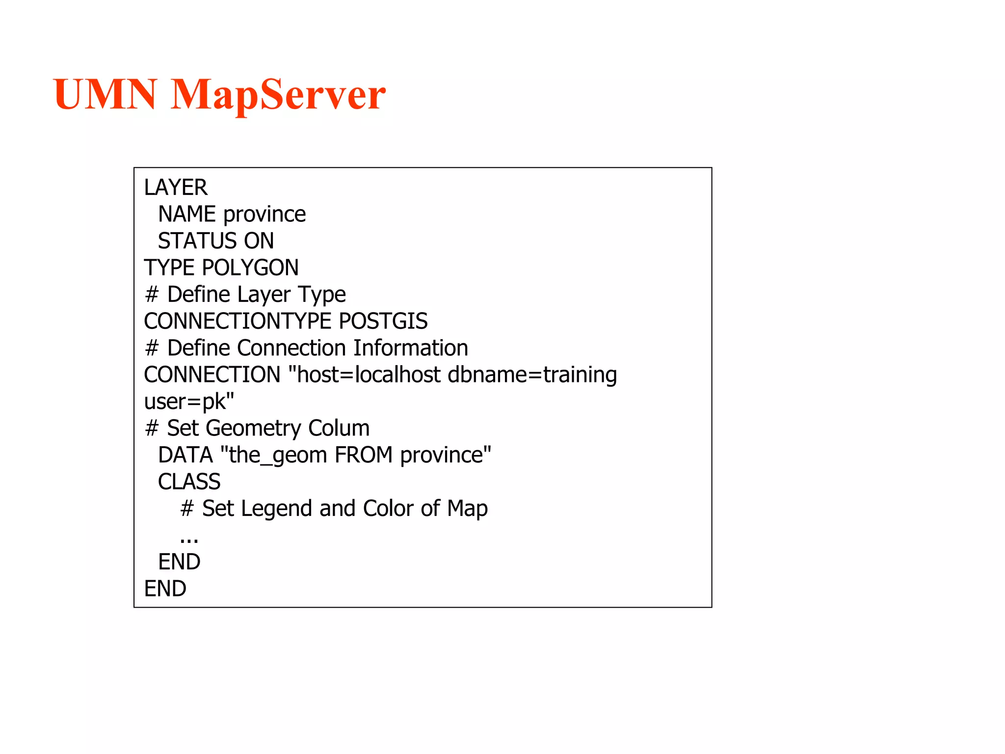 UMN MapServer LAYER NAME province STATUS ON TYPE POLYGON # Define Layer Type CONNECTIONTYPE POSTGIS # Define Connection Information CONNECTION &quot;host=localhost dbname=training user=pk&quot; # Set Geometry Colum DATA &quot;the_geom FROM province&quot; CLASS # Set Legend and Color of Map ... END END 