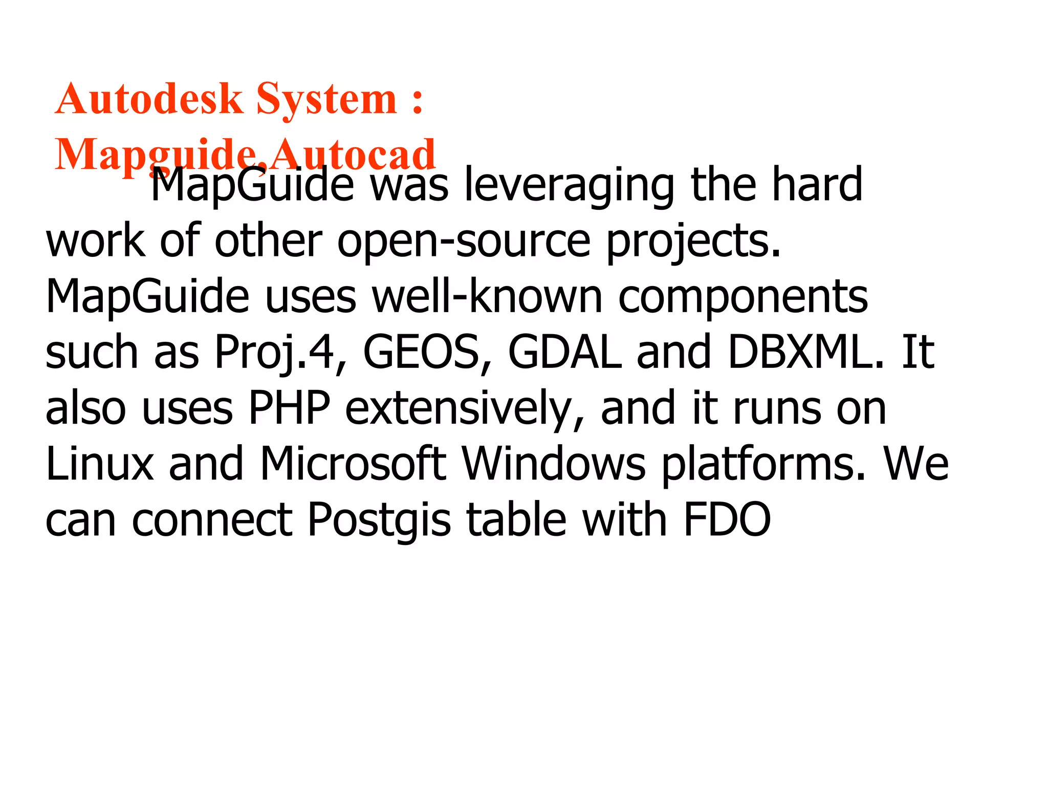 Autodesk System : Mapguide,Autocad MapGuide was leveraging the hard work of other open-source projects. MapGuide uses well-known components such as Proj.4, GEOS, GDAL and DBXML. It also uses PHP extensively, and it runs on Linux and Microsoft Windows platforms. We can connect Postgis table with FDO 