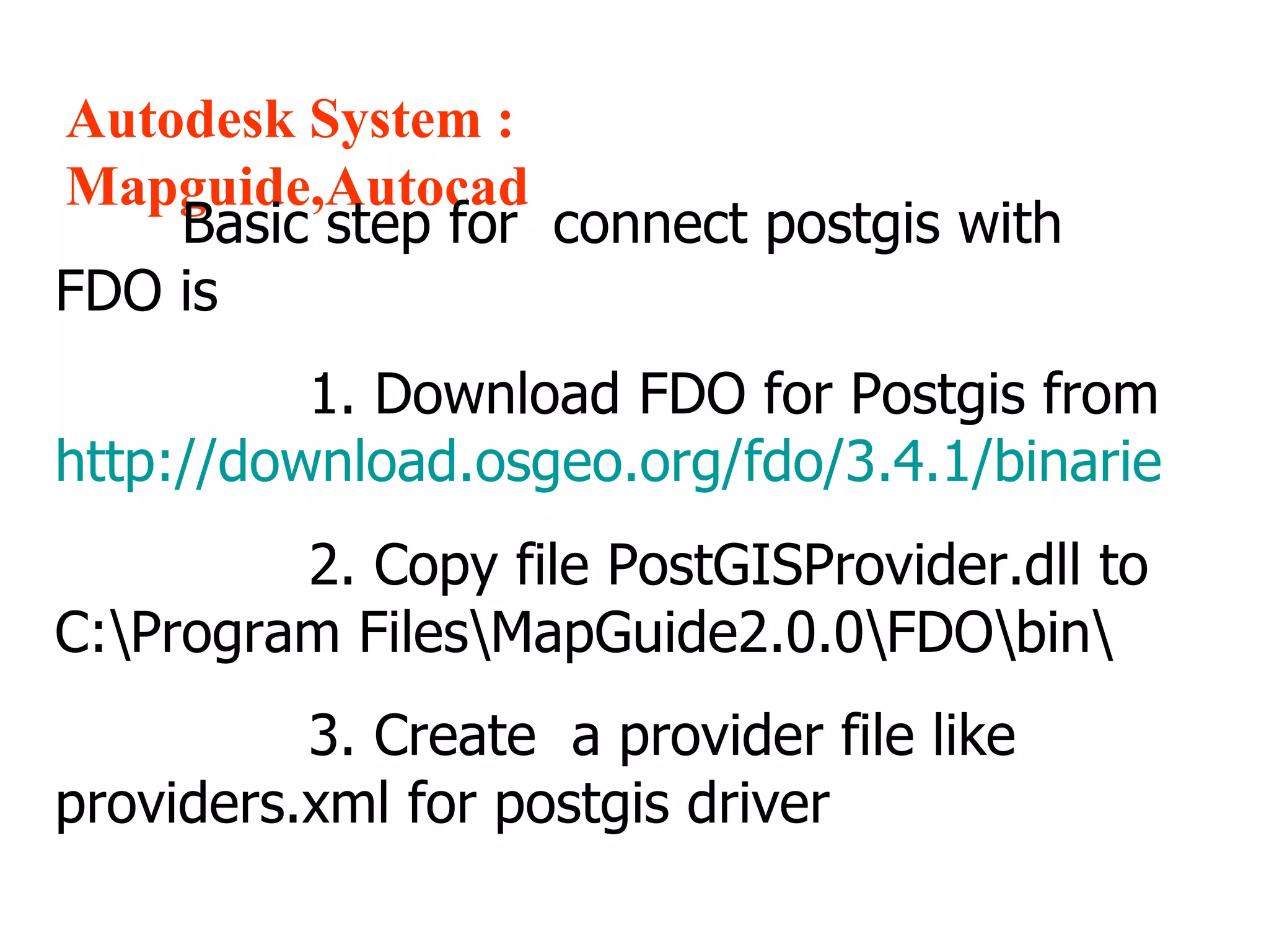 Autodesk System : Mapguide,Autocad Basic step for  connect postgis with FDO is  1. Download FDO for Postgis from  http://download.osgeo.org/fdo/3.4.1/binarie   2. Copy file PostGISProvider.dll to  C:\Program Files\MapGuide2.0.0\FDO\bin\ 3. Create  a provider file like providers.xml for postgis driver 