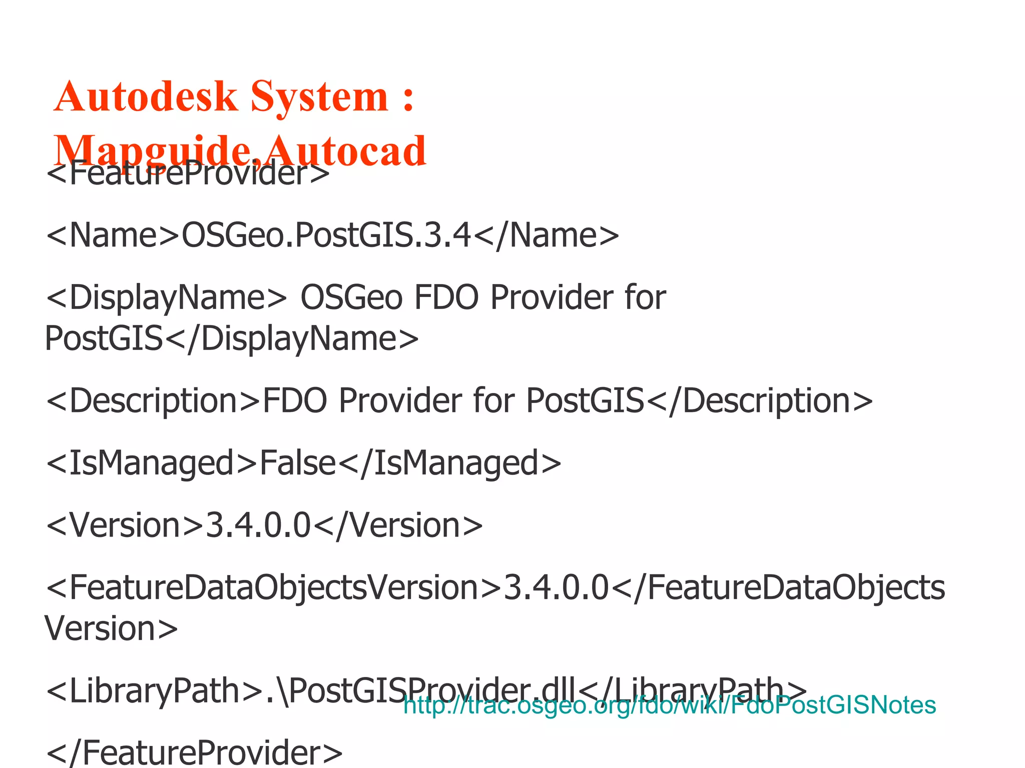 Autodesk System : Mapguide,Autocad <FeatureProvider> <Name>OSGeo.PostGIS.3.4</Name> <DisplayName> OSGeo FDO Provider for PostGIS</DisplayName> <Description>FDO Provider for PostGIS</Description> <IsManaged>False</IsManaged> <Version>3.4.0.0</Version> <FeatureDataObjectsVersion>3.4.0.0</FeatureDataObjectsVersion> <LibraryPath>.\PostGISProvider.dll</LibraryPath> </FeatureProvider> http:// trac.osgeo.org/fdo/wiki/FdoPostGISNotes   